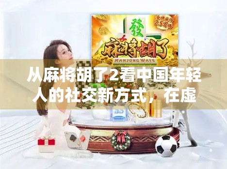 从麻将胡了2看中国年轻人的社交新方式,在虚拟牌桌上找回真实连接 从麻将胡了2看中国年轻人的社交新方式,在虚拟牌桌上找回真实连接